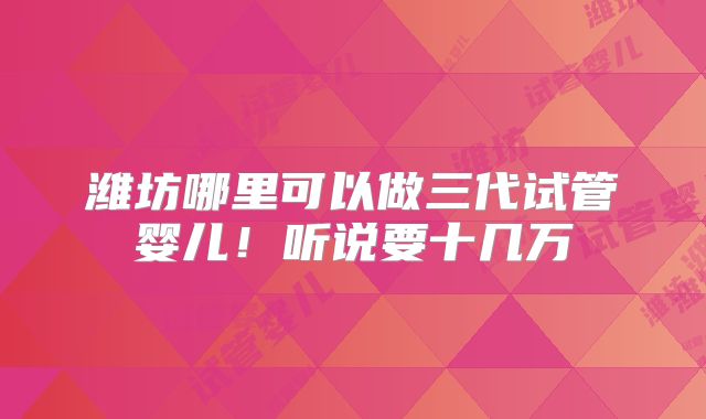 潍坊哪里可以做三代试管婴儿！听说要十几万