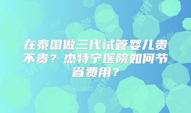 在泰国做三代试管婴儿贵不贵?杰特宁医院如何节省费用?