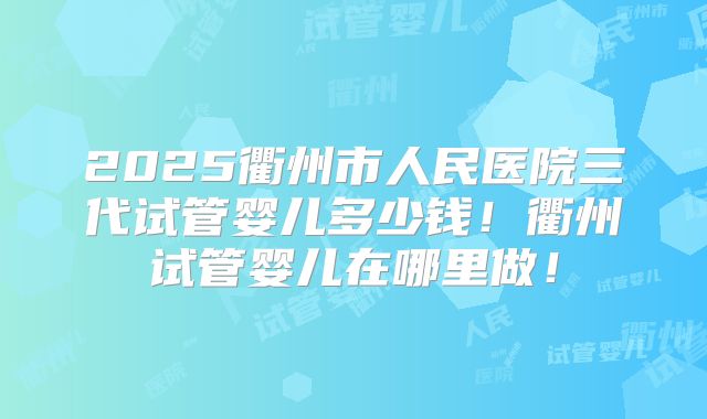 2025衢州市人民医院三代试管婴儿多少钱!衢州试管婴儿在哪里做!