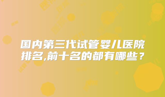 国内第三代试管婴儿医院排名,前十名的都有哪些？