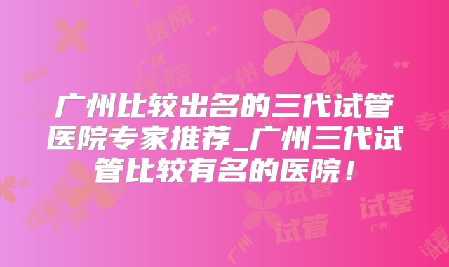 广州比较出名的三代试管医院专家推荐_广州三代试管比较有名的医院！