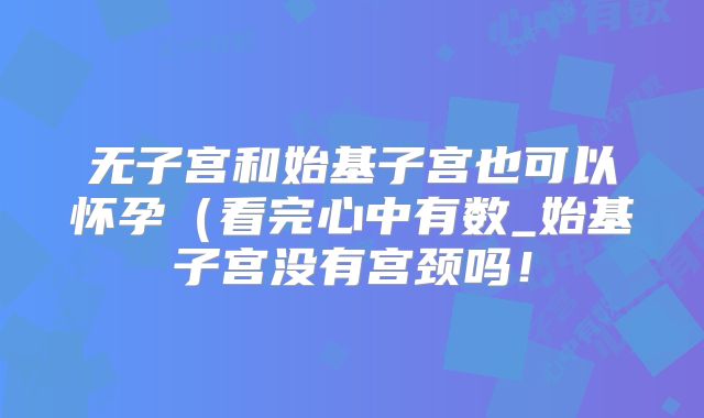 无子宫和始基子宫也可以怀孕(看完心中有数_始基子宫没有宫颈吗!