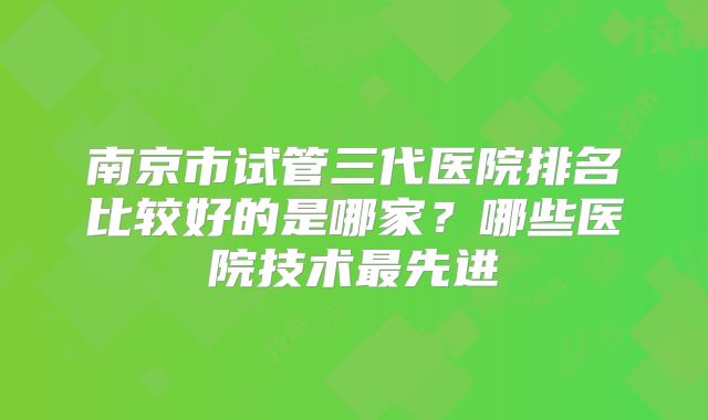 南京市试管三代医院排名比较好的是哪家？哪些医院技术最先进