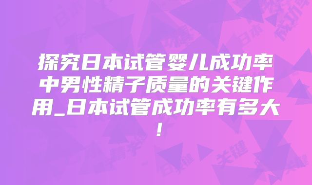 探究日本试管婴儿成功率中男性精子质量的关键作用_日本试管成功率有多大！