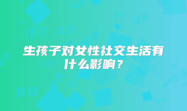 生孩子对女性社交生活有什么影响?