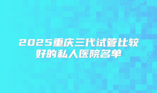 2025重庆三代试管比较好的私人医院名单