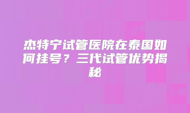 杰特宁试管医院在泰国如何挂号？三代试管优势揭秘