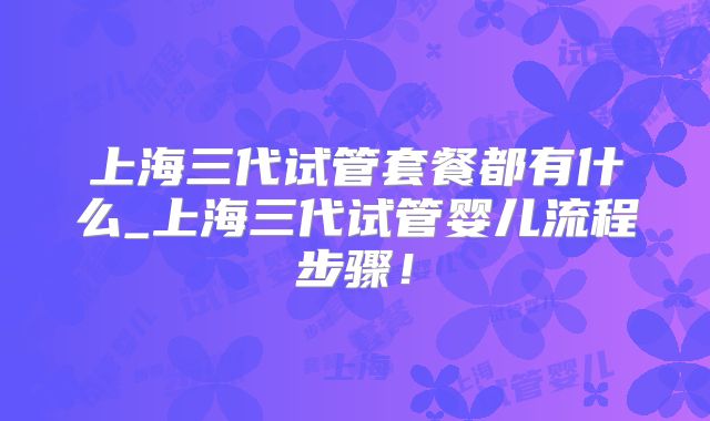 上海三代试管套餐都有什么_上海三代试管婴儿流程步骤！