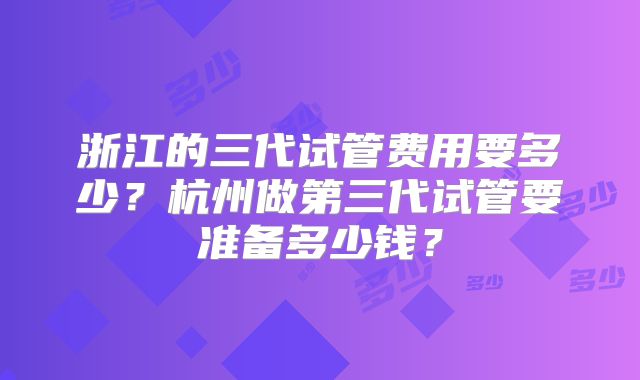 浙江的三代试管费用要多少?杭州做第三代试管要准备多少钱?