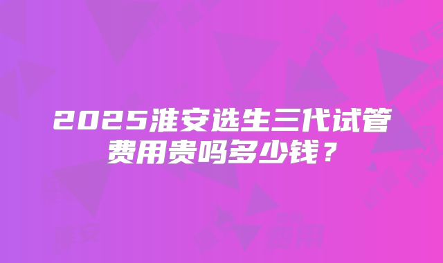 2025淮安选生三代试管费用贵吗多少钱？