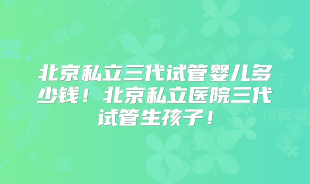 北京私立三代试管婴儿多少钱！北京私立医院三代试管生孩子！