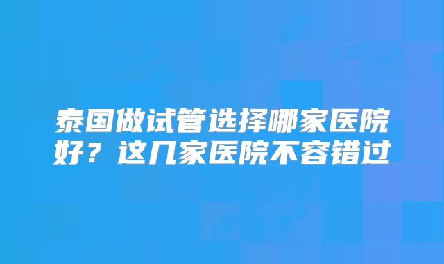 泰国做试管选择哪家医院好？这几家医院不容错过