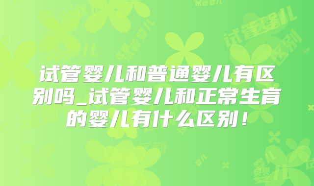 试管婴儿和普通婴儿有区别吗_试管婴儿和正常生育的婴儿有什么区别！