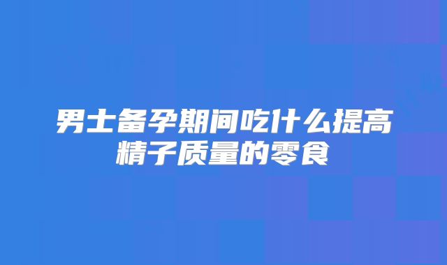 男士备孕期间吃什么提高精子质量的零食