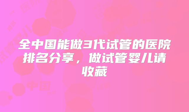全中国能做3代试管的医院排名分享,做试管婴儿请收藏