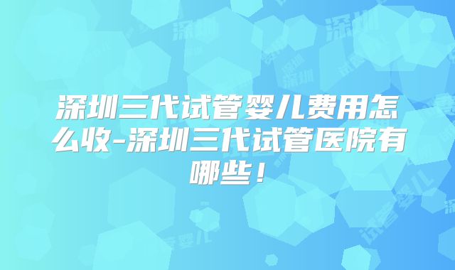 深圳三代试管婴儿费用怎么收-深圳三代试管医院有哪些！