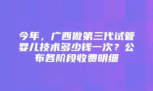 今年，广西做第三代试管婴儿技术多少钱一次？公布各阶段收费明细