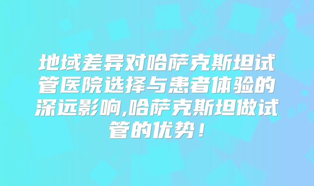 地域差异对哈萨克斯坦试管医院选择与患者体验的深远影响,哈萨克斯坦做试管的优势！