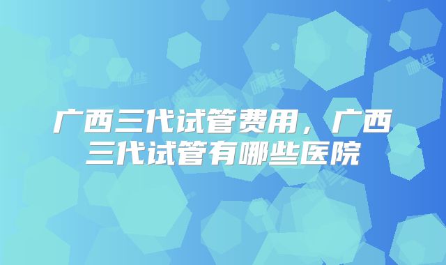 广西三代试管费用，广西三代试管有哪些医院