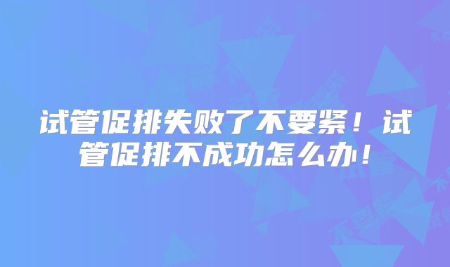 试管促排失败了不要紧！试管促排不成功怎么办！