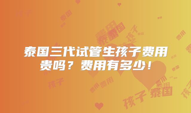 泰国三代试管生孩子费用贵吗？费用有多少！