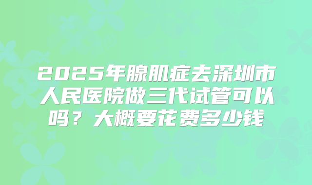 2025年腺肌症去深圳市人民医院做三代试管可以吗?大概要花费多少钱