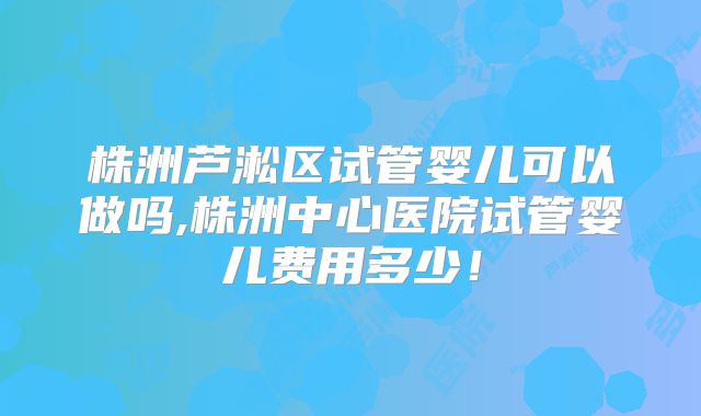 株洲芦淞区试管婴儿可以做吗,株洲中心医院试管婴儿费用多少！