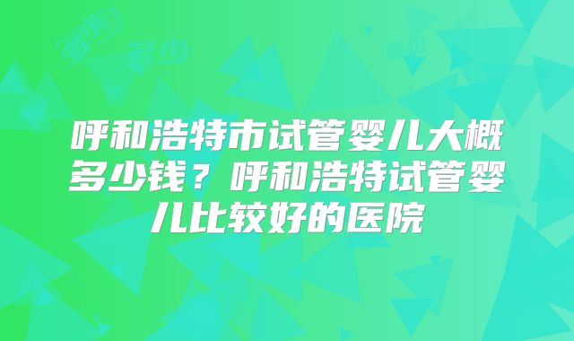 呼和浩特市试管婴儿大概多少钱？呼和浩特试管婴儿比较好的医院