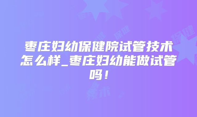 枣庄妇幼保健院试管技术怎么样_枣庄妇幼能做试管吗！