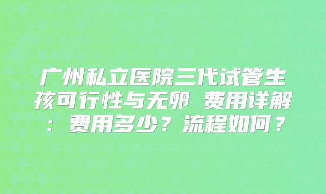 广州私立医院三代试管生孩可行性与无卵�费用详解：费用多少？流程如何？