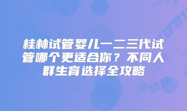 桂林试管婴儿一二三代试管哪个更适合你？不同人群生育选择全攻略