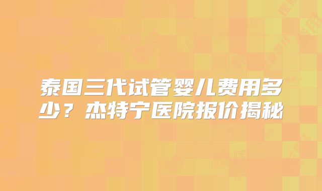 泰国三代试管婴儿费用多少？杰特宁医院报价揭秘