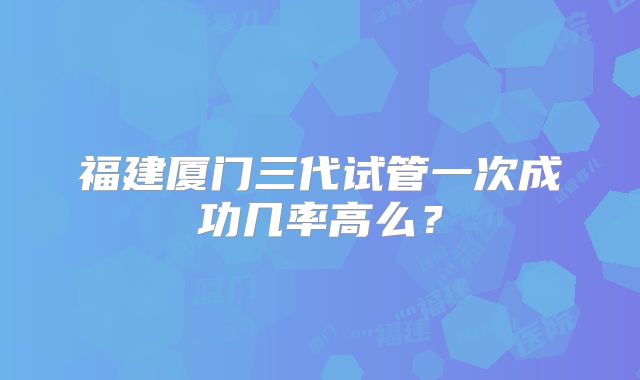 福建厦门三代试管一次成功几率高么？
