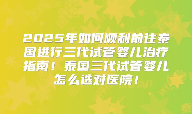 2025年如何顺利前往泰国进行三代试管婴儿治疗指南！泰国三代试管婴儿怎么选对医院！
