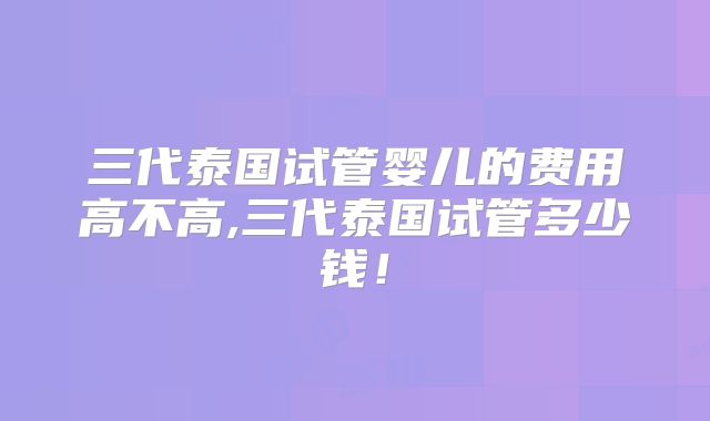 三代泰国试管婴儿的费用高不高,三代泰国试管多少钱！