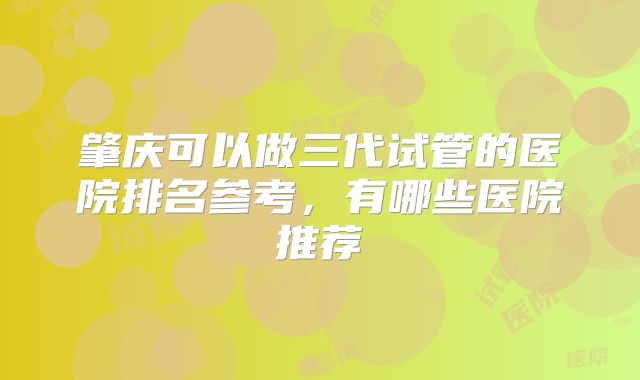 肇庆可以做三代试管的医院排名参考，有哪些医院推荐