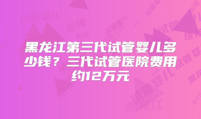 黑龙江第三代试管婴儿多少钱?三代试管医院费用约12万元