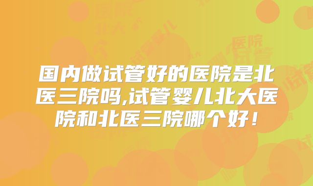 国内做试管好的医院是北医三院吗,试管婴儿北大医院和北医三院哪个好！