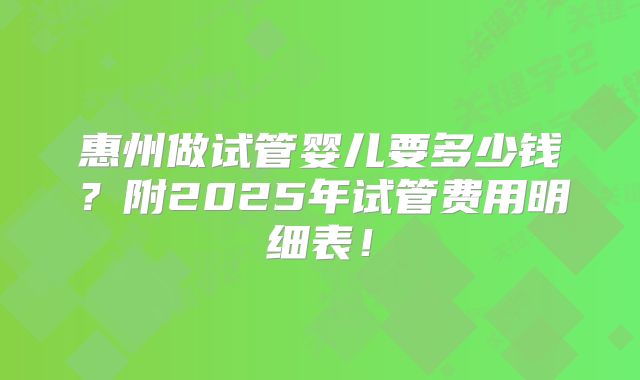 惠州做试管婴儿要多少钱?附2025年试管费用明细表!