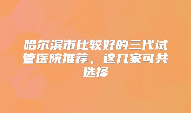 哈尔滨市比较好的三代试管医院推荐，这几家可共选择