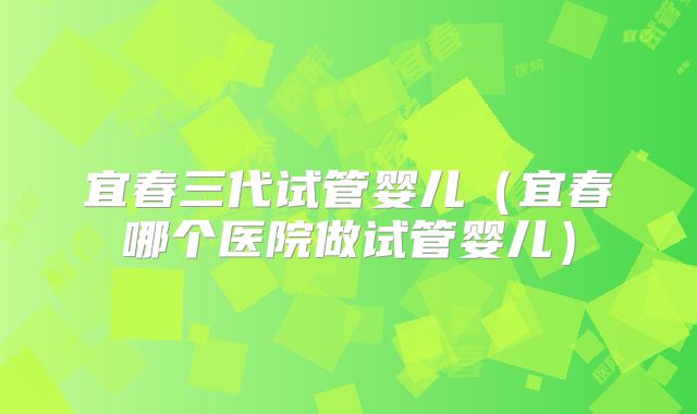宜春三代试管婴儿（宜春哪个医院做试管婴儿）