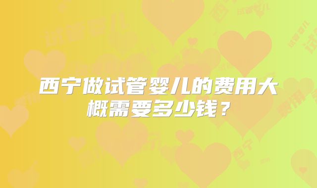 西宁做试管婴儿的费用大概需要多少钱？