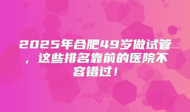 2025年合肥49岁做试管,这些排名靠前的医院不容错过!
