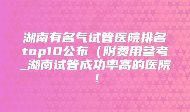 湖南有名气试管医院排名top10公布(附费用参考_湖南试管成功率高的医院!