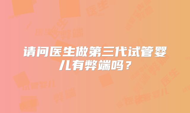 请问医生做第三代试管婴儿有弊端吗?