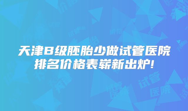 天津B级胚胎少做试管医院排名价格表崭新出炉!