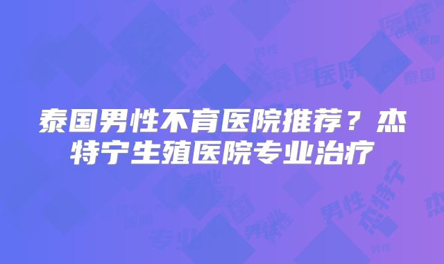 泰国男性不育医院推荐？杰特宁生殖医院专业治疗