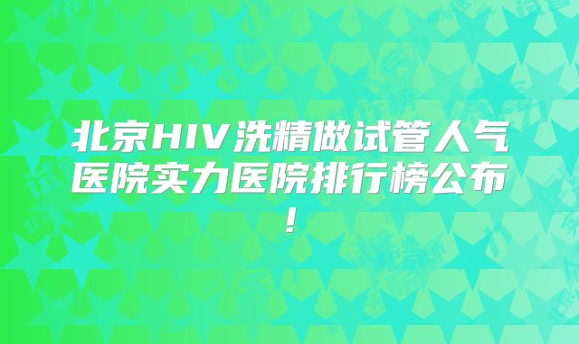 北京HIV洗精做试管人气医院实力医院排行榜公布!
