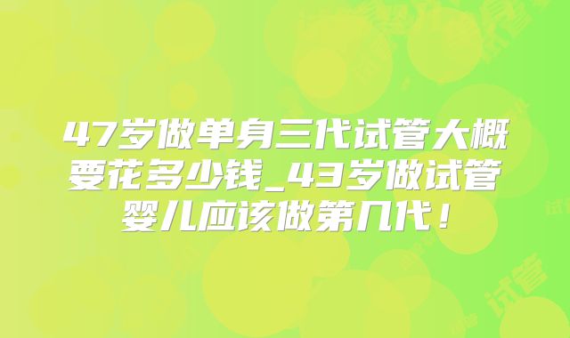 47岁做单身三代试管大概要花多少钱_43岁做试管婴儿应该做第几代！