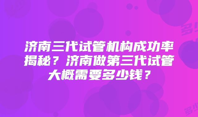 济南三代试管机构成功率揭秘？济南做第三代试管大概需要多少钱？